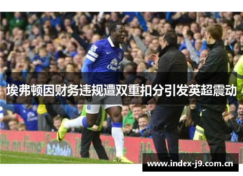 埃弗顿因财务违规遭双重扣分引发英超震动 埃弗顿因财务违规遭双重扣分引发英超震动